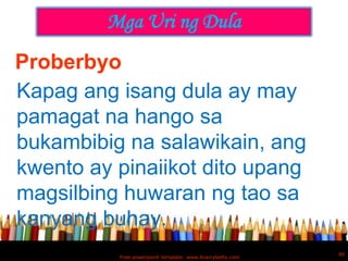 Mga Uri ng Dula
Proberbyo
Kapag ang isang dula ay may
pamagat na hango sa
bukambibig na salawikain, ang
kwento ay pinaiikot dito upang
magsilbing huwaran ng tao sa
kanyang buhay.
                                                          40
          Free powerpoint template: www.brainybetty.com
 