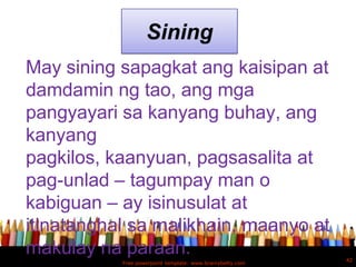 Sining
May sining sapagkat ang kaisipan at
damdamin ng tao, ang mga
pangyayari sa kanyang buhay, ang
kanyang
pagkilos, kaanyuan, pagsasalita at
pag-unlad – tagumpay man o
kabiguan – ay isinusulat at
itinatanghal sa malikhain, maanyo at
makulay na paraan.                                         42
           Free powerpoint template: www.brainybetty.com
 