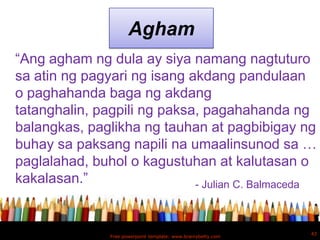 Agham
“Ang agham ng dula ay siya namang nagtuturo
sa atin ng pagyari ng isang akdang pandulaan
o paghahanda baga ng akdang
tatanghalin, pagpili ng paksa, pagahahanda ng
balangkas, paglikha ng tauhan at pagbibigay ng
buhay sa paksang napili na umaalinsunod sa …
paglalahad, buhol o kagustuhan at kalutasan o
kakalasan.”                  - Julian C. Balmaceda



                                                               43
               Free powerpoint template: www.brainybetty.com
 