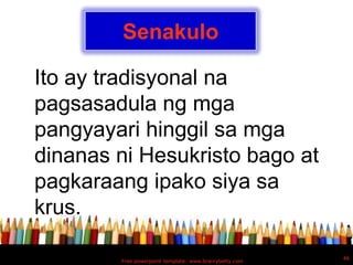 Senakulo

Ito ay tradisyonal na
pagsasadula ng mga
pangyayari hinggil sa mga
dinanas ni Hesukristo bago at
pagkaraang ipako siya sa
krus.

                                                        46
        Free powerpoint template: www.brainybetty.com
 