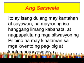 Ang Sarswela
Ito ay isang dulang may kantahan
at sayawan, na mayroong isa
hanggang limang kabanata, at
nagpapakita ng mga sitwasyon ng
Pilipino na may kinalaman sa
mga kwento ng pag-ibig at
kontemporaryong isyu.
                                                         51
         Free powerpoint template: www.brainybetty.com
 