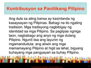 Kontribusyon sa Panitikang Pilipino

 Ang dula sa ating bansa ay kasintanda ng
 kasaysayan ng Pilipinas. Bahagi na ito ngating
 tradision. Mga tradisyong nagbibigay ng
 identidad sa mga Pilipino. Sa paglipas ngmga
 taon, nagbabago ang anyo ng mga dulang
 Pilipino. Ngunit iisa ang layunin ng
 mgamandudula: ang aliwin ang mga
 mamamayang Pilipino at higit sa lahat, bigyang
 buhayang mga pangyayari sa buhay Pilipino.


                                                              55
              Free powerpoint template: www.brainybetty.com
 