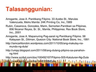 Talasanggunian:
Arrogante, Jose A. Panitikang Filipino. 33 Acebo St., Marulas
   Valenzuela, Metro Manila: 24K Printing Co, Inc.,1989
Rubin, Casanova, Gonzales, Marin, Semorlan.Panitikan sa Pilipinas.
   856 Nicanor Reyes, Sr. St., Manila, Philippines: Rex Book Store,
   Inc., 2001
Arrogante, Jose A. Mapanuring Pag-aaral ng Panitikang Filipino. 58
   Kalayaan St., Diliman, Quezon City: National Book Store, Inc., 1991
http://iamcarlitorobin.wordpress.com/2011/10/05/ang-makulay-na-
   mundo-ng-dula/
http://umpp.blogspot.com/2011/08/ang-dulang-pilipino-sa-panahon-
   ng.html
http://www.scribd.com/doc/100492107/Filipino-505-Katuturan-Ng-Dula
http://www.scribd.com/doc/34412025/Dula


                                                                         56
                      Free powerpoint template: www.brainybetty.com
 