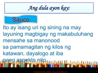Ang dula ayon kay:

   Sauco
Ito ay isang uri ng sining na may
layuning magbigay ng makabuluhang
mensahe sa manonood
sa pamamagitan ng kilos ng
katawan, dayalogo at iba
pang aspekto nito.
                                                           8
           Free powerpoint template: www.brainybetty.com
 