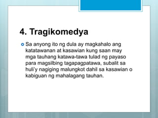 4. Tragikomedya
 Sa anyong ito ng dula ay magkahalo ang
katatawanan at kasawian kung saan may
mga tauhang katawa-tawa tulad ng payaso
para magsilbing tagapagpatawa, subalit sa
huli’y nagiging malungkot dahil sa kasawian o
kabiguan ng mahalagang tauhan.
 