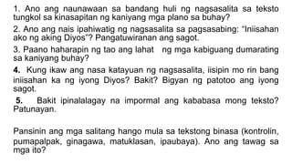 1. Ano ang naunawaan sa bandang huli ng nagsasalita sa teksto
tungkol sa kinasapitan ng kaniyang mga plano sa buhay?
2. Ano ang nais ipahiwatig ng nagsasalita sa pagsasabing: “Iniisahan
ako ng aking Diyos”? Pangatuwiranan ang sagot.
3. Paano haharapin ng tao ang lahat ng mga kabiguang dumarating
sa kaniyang buhay?
4. Kung ikaw ang nasa katayuan ng nagsasalita, iisipin mo rin bang
iniisahan ka ng iyong Diyos? Bakit? Bigyan ng patotoo ang iyong
sagot.
5. Bakit ipinalalagay na impormal ang kababasa mong teksto?
Patunayan.
Pansinin ang mga salitang hango mula sa tekstong binasa (kontrolin,
pumapalpak, ginagawa, matuklasan, ipaubaya). Ano ang tawag sa
mga ito?
 
