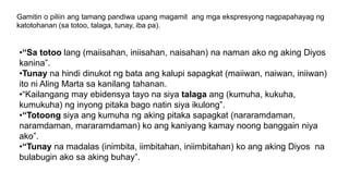 Gamitin o piliin ang tamang pandiwa upang magamit ang mga ekspresyong nagpapahayag ng
katotohanan (sa totoo, talaga, tunay, iba pa).
•“Sa totoo lang (maiisahan, iniisahan, naisahan) na naman ako ng aking Diyos
kanina”.
•Tunay na hindi dinukot ng bata ang kalupi sapagkat (maiiwan, naiwan, iniiwan)
ito ni Aling Marta sa kanilang tahanan.
•“Kailangang may ebidensya tayo na siya talaga ang (kumuha, kukuha,
kumukuha) ng inyong pitaka bago natin siya ikulong”.
•“Totoong siya ang kumuha ng aking pitaka sapagkat (nararamdaman,
naramdaman, mararamdaman) ko ang kaniyang kamay noong banggain niya
ako”.
•“Tunay na madalas (inimbita, iimbitahan, iniimbitahan) ko ang aking Diyos na
bulabugin ako sa aking buhay”.
 