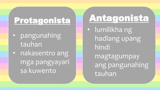 Protagonista
• pangunahing
tauhan
• nakasentro ang
mga pangyayari
sa kuwento
Antagonista
• lumilikha ng
hadlang upang
hindi
magtagumpay
ang pangunahing
tauhan
 