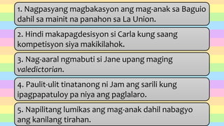 1. Nagpasyang magbakasyon ang mag-anak sa Baguio
dahil sa mainit na panahon sa La Union.
2. Hindi makapagdesisyon si Carla kung saang
kompetisyon siya makikilahok.
3. Nag-aaral ngmabuti si Jane upang maging
valedictorian.
4. Paulit-ulit tinatanong ni Jam ang sarili kung
ipagpapatuloy pa niya ang paglalaro.
5. Napilitang lumikas ang mag-anak dahil nabagyo
ang kanilang tirahan.
 
