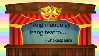 “Ang mundo ay
isang teatro…
- Shakespeare
 