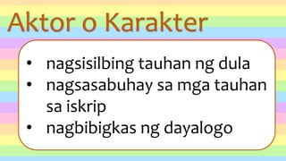 Aktor o Karakter
• nagsisilbing tauhan ng dula
• nagsasabuhay sa mga tauhan
sa iskrip
• nagbibigkas ng dayalogo
 
