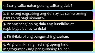 1. Saang salita nahango ang salitang dula?
2. Sino ang nagsabing ang dula ay isa sa maraming
paraan ng pagkukwento?
3. Anong sangkap ng dula ang kumikilos at
nagbibigay buhay sa dula?
4. Kinikilala bilang pangunahing tauhan.
5. Ang lumilikha ng hadlang upang hindi
magtagumpay ang pangunahing tauhan.
 