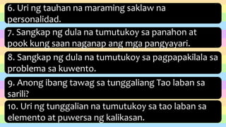 6. Uri ng tauhan na maraming saklaw na
personalidad.
7. Sangkap ng dula na tumutukoy sa panahon at
pook kung saan naganap ang mga pangyayari.
8. Sangkap ng dula na tumutukoy sa pagpapakilala sa
problema sa kuwento.
9. Anong ibang tawag sa tunggaliang Tao laban sa
sarili?
10. Uri ng tunggalian na tumutukoy sa tao laban sa
elemento at puwersa ng kalikasan.
 