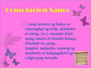 Consolacion Sauco

     Isang larawan ng buhay na
     sinasangkap ng wika, damdamin
     at sining. Ito’y sinusulat hindi
     upang sulatin at basahin lamang.
     Hinahabi ito upang
     itanghal, makaaliw, umantig ng
     damdamin at makapaghatid ng isa
     o higit pang mensahe.
 