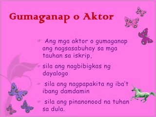 Gumaganap o Aktor

     Ang mga aktor o gumaganap
     ang nagsasabuhay sa mga
     tauhan sa iskrip,
     sila  ang nagbibigkas ng
        dayalogo
        sila ang nagpapakita ng iba’t
        ibang damdamin
        sila ang pinanonood na tuhan
        sa dula.
 