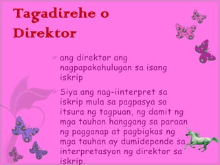 Tagadirehe o
Direktor
       ang direktor ang
        nagpapakahulugan sa isang
        iskrip
       Siya ang nag-iinterpret sa
        iskrip mula sa pagpasya sa
        itsura ng tagpuan, ng damit ng
        mga tauhan hanggang sa paraan
        ng pagganap at pagbigkas ng
        mga tauhan ay dumidepende sa
        interpretasyon ng direktor sa
        iskrip.
 