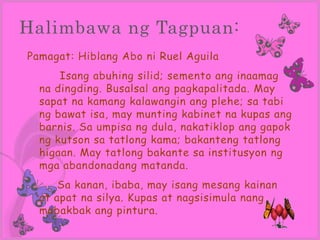 Halimbawa ng Tagpuan:
Pamagat: Hiblang Abo ni Ruel Aguila
      Isang abuhing silid; semento ang inaamag
  na dingding. Busalsal ang pagkapalitada. May
  sapat na kamang kalawangin ang plehe; sa tabi
  ng bawat isa, may munting kabinet na kupas ang
  barnis. Sa umpisa ng dula, nakatiklop ang gapok
  ng kutson sa tatlong kama; bakanteng tatlong
  higaan. May tatlong bakante sa institusyon ng
  mga abandonadang matanda.
      Sa kanan, ibaba, may isang mesang kainan
  at apat na silya. Kupas at nagsisimula nang
  mabakbak ang pintura.
 