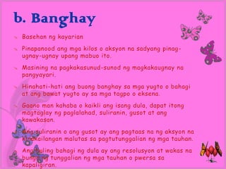 b. Banghay
   Basehan ng kayarian
   Pinapanood ang mga kilos o aksyon na sadyang pinag -
    ugnay-ugnay upang mabuo ito.
   Masining na pagkakasunud-sunod ng magkakaugnay na
    pangyayari.
   Hinahati-hati ang buong banghay sa mga yugto o bahagi
    at ang bawat yugto ay sa mga tagpo o eksena.
   Gaano man kahaba o kaikli ang isang dula, dapat itong
    magtaglay ng paglalahad, suliranin, gusot at ang
    kawakasan.
   Ang suliranin o ang gusot ay ang pagtaas na ng aksyon na
    kinakailangan malutas sa pagtutunggalian ng mga tauhan.
   Ang huling bahagi ng dula ay ang resolusyon at wakas na
    bunga ng tunggalian ng mga tauhan o pwersa sa
    kapaligiran.
 