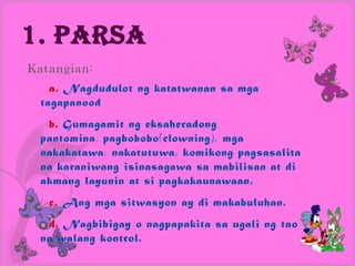 1. Parsa
Katangian:
    a. Nagdudulot ng katatwanan sa mga
  tagapanood
   b. Gumagamit ng eksaheradong
  pantomina, pagbobobo(clowning), mga
  nakakatawa, nakatutuwa, komikong pagsasalita
  na karaniwang isinasagawa sa mabilisan at di
  akmang layunin at si pagkakaunawaan.
   c. Ang mga sitwasyon ay di makabuluhan.
   d. Nagbibigay o nagpapakita sa ugali ng tao
  na walang kontrol.
 