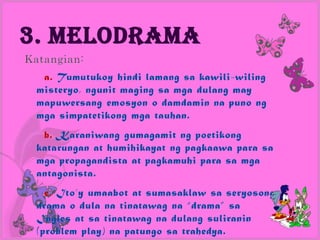 3. Melodrama
Katangian:
   a. Tumutukoy hindi lamang sa kawili-wiling
  misteryo, ngunit maging sa mga dulang may
  mapuwersang emosyon o damdamin na puno ng
  mga simpatetikong mga tauhan.
   b. Karaniwang gumagamit ng poetikong
  katarungan at humihikayat ng pagkaawa para sa
  mga propagandista at pagkamuhi para sa mga
  antagonista.
    c. Ito’y umaabot at sumasaklaw sa seryosong
  drama o dula na tinatawag na “drama” sa
  Ingles at sa tinatawag na dulang suliranin
  (problem play) na patungo sa trahedya.
 