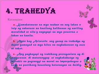 4. Trahedya
Katangian:
    a. Kumakatawan sa mga tauhan na ang lakas n
  isip ay nakatuon sa kanilang kalikasan ng sariling
  moralidad at sila’y nagagapi sa mga puwersa o
  laban sa kanila.
   b. Ayon kay Aristotle, ang ganap na trahedya ay
  dapat gumagad sa mga kilos na nagkakaroon ng awa
  at takot.
   c. Ang pagkagapi ng trahikong protagonista ay di
  maiiwasan, di matatanggap, at nagkakabunga ng
  masakit na pagtanggi sa moral na imperpeksyon o
  kaya sa poetikong kawalang katarungan sa daidig.
 