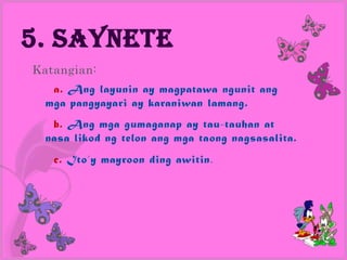 5. Saynete
Katangian:
   a. Ang layunin ay magpatawa ngunit ang
  mga pangyayari ay karaniwan lamang.
   b. Ang mga gumaganap ay tau-tauhan at
  nasa likod ng telon ang mga taong nagsasalita.
   c. Ito’y mayroon ding awitin .
 
