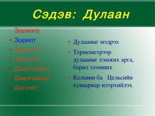 Сэдэв: Дулаан
        Зорилго
    ●   Зорилт       ●   Дулааныгмэдрэх
    ●   Жишээ1       ●   Термометрээр
    ●   Жишээ2           дулааныгхэмжихарга,
    ●   Даалгавар1       барилэзэмших
    ●   Даалгавар2   ●   КельвинбаЦельсийн
    ●   Дүгнэлт          хуваариарилэрхийлэх


                         
 