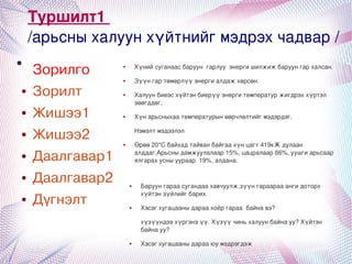 Туршилт1
        /арьсныхалуунхүйтнийгмэдрэхчадвар/
●
        Зорилго          ●       Хүнийсуганаасбаруунгарлууэнергишилжижбаруунгархалсан.

                         ●       Зүүнгартөмөрлүүэнергиалдажхөрсөн.
    ●   Зорилт           ●       Халуунбиеэсхүйтэнбиерүүэнергитемпературжигдрэххүртэл
                                 зөөгддөг,
    ●   Жишээ1           ●       Хүнарьсныхаатемпературынөөрчлөлтийгмэдэрдэг.

    ●   Жишээ2                   Нэмэлтмэдээлэл

                         ●       Өрөө20*Сбайхадтайванбайгаахүнцагт419кЖдулаан
    ●   Даалгавар1               алддаг,Арьсныдамжуулалаар15%,цацралаар66%,уушгиарьсаар
                                 ялгарахусныуураар19%,алдана.

    ●   Даалгавар2           ●     Баруунгараасугандаахавчуулж,зүүнгараарааангидоторх
                                   хүйтэнзүйлийгбарих
    ●   Дүгнэлт              ●     Хэсэгхугацааныдараахоёргараабайнавэ?

                                   хүзүүндээхүргэнэүү.Хүзүүчиньхалуунбайнауу?Хүйтэн
                                   байнауу?

                            ●     Хэсэгхугацааныдарааюумэдрэгдэж
                                              
 