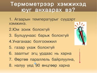 Термометрээр хэмжихэд
       юуг анхаарах вэ?
    1. Агаарын температурыг сүүдэрт
    хэмжинэ.
    2.Юм зоиж болохгүй
    3. Булцуунаас барьж болохгүй
    4.Унагахаас болгоомжил
    5. газар ухаж болохгүй
    6. заалтыг эгц урдаас нь харна
    7. Өөртөө параллель байрлуулна,

    8. налуу үед 90 өнцгөөр харна
                       
 