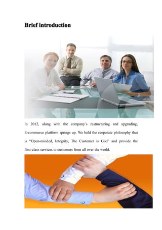 Brief introduction




In 2012, along with the company’s restructuring and upgrading,

E-commerce platform springs up. We hold the corporate philosophy that

is “Open-minded, Integrity, The Customer is God” and provide the

first-class services to customers from all over the world.
 