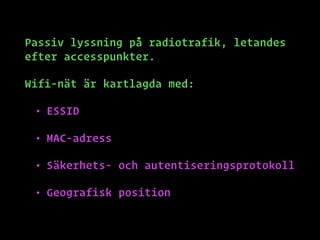 Passiv lyssning på radiotrafik, letandes
efter accesspunkter.
Wifi-nät är kartlagda med:
• ESSID
• MAC-adress
• Säkerhets- och autentiseringsprotokoll
• Geografisk position
 