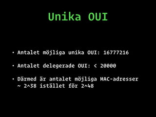 Unika OUI
• Antalet möjliga unika OUI: 16777216
• Antalet delegerade OUI: < 20000
• Därmed är antalet möjliga MAC-adresser
~ 2^38 istället för 2^48
 