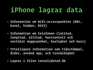 iPhone lagrar data
• Information om Wifi-accesspunkten (MAC,
kanal, hidden, RSSI)
• Information om telefonen (latitud,
longitud, altitud, horisontell och
vertikal noggrannhet, hastighet och kurs)
• Ytterligare information som tidsstämpel,
ålder, använd app, och trovärdighet
• Lagras i filen consolidated.db
 