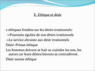 E- Ethique et désir 2 éthiques fondées sur les désirs irrationnels: ->Poursuite égoïste de nos désirs irrationnels ->Le service altruiste aux désir irrationnels Désir: Primat éthique Les hommes doivent se hair se craindre les uns, les autres car leurs désirs/interets se contradiront. Désir norme éthique 