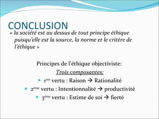 CONCLUSION « la société est au dessus de tout principe éthique puisqu’elle est la source, la norme et le critère de l’éthique » Principes de l’éthique objectiviste:  Trois composantes: 1 ère  vertu : Raison    Rationalité 2 ème  vertu : Intentionnalité    productivité 3 ème  vertu : Estime de soi    fierté 
