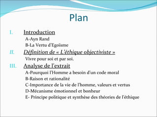 Plan Introduction A-Ayn Rand B-La Vertu d’Egoïsme Définition de « L’éthique objectiviste » Vivre pour soi et par soi. Analyse de l’extrait A-Pourquoi l’Homme a besoin d’un code moral B-Raison et rationalité C-Importance de la vie de l’homme, valeurs et vertus D-Mécanisme émotionnel et bonheur E- Principe politique et synthèse des théories de l’éthique 