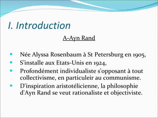 I. Introduction A-Ayn Rand Née Alyssa Rosenbaum à St Petersburg en 1905,  S’installe aux Etats-Unis en 1924, Profondément individualiste s'opposant à tout collectivisme, en particuleir au communisme. D'inspiration aristotélicienne, la philosophie d'Ayn Rand se veut rationaliste et objectiviste. 