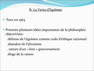 B- La Vertu d’Egoïsme Paru en 1964 Présente plusieurs idées importantes de la philosophie objectiviste:  .défense de l‘égoïsme comme code d'éthique rationnel .abandon de l’altruisme . nature d'un « bon » gouvernement  .éloge de la raison 