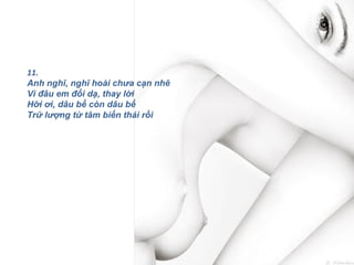 11.
Anh nghĩ, nghĩ hoài chưa cạn nhẽ
Vì đâu em đổi dạ, thay lời
Hỡi ơi, dâu bể còn dâu bể
Trữ lượng từ tâm biến thái rồi
 