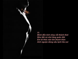 15.
Mình đến tình nhau rất thảnh thơi
Như đôi cá nhỏ lãng quên đời
Em từ thác nản tìm thanh thản
Anh ngược dòng sầu lạnh lẽo soi
 