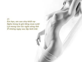 17.
Em hẹn, em van như khất nợ
Nghe trong lá gió tiếng mưa cười
Lại mong còn lúc nghe sông thở
Ở những ngày sau lấp lánh trôi
 