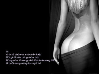 18.
Anh sẽ chờ em, chờ mãn kiếp
Nói gì đi nữa cũng thừa thôi
Đừng nha, thương nhớ thành thương tiếc
Ở cuối dòng trăng lúc ngó lui
 