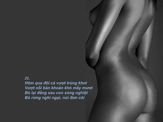 21.
Hôm qua đôi cá vượt trùng khơi
Vượt nỗi băn khoăn khó mấy mươi
Bỏ lại đằng sau con sóng nghiệt
Bỏ rừng nghi ngại, núi đơn côi
 