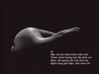22.
Mặc vào kỷ niệm thơm mầu nhớ
Thơm cánh hoàng hoa lấp lánh vui
Nhạc vắt ngang đời cơn bão lửa
Nghe lừng giai điệu, hồn chơi vơi
 