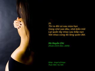 25.
Thì ra đôi cá sau mùa hạn
Càng nhớ sao đâu, nhớ biển trời
Lại quấn lấy nhau sau kiếp nạn
Với nhau cũng đủ lãng quên đời.
 

Hà Huyền Chi
(Hoàn chỉnh Dec, 2009)




Nhạc: Angel of Hope
Thực hiện: Hy-Văn
 