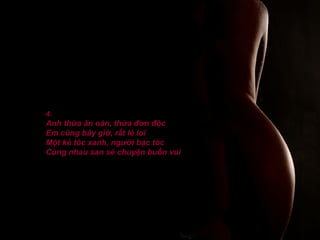 4.
Anh thừa ân oán, thừa đơn độc
Em cũng bây giờ, rất lẻ loi
Một kẻ tóc xanh, người bạc tóc
Cùng nhau san sẻ chuyện buồn vui
 