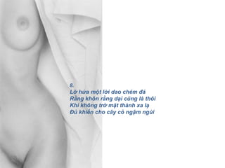 8.
Lỡ hứa một lời dao chém đá
Rằng khôn rằng dại cũng là thôi
Khi không trở mặt thành xa lạ
Đủ khiến cho cây cỏ ngậm ngùi
 