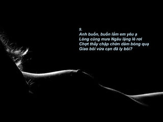 9.
Anh buồn, buồn lắm em yêu ạ
Lòng cũng mưa Ngâu lặng lẽ rơi
Chợt thấy chập chờn dăm bóng quạ
Giao bôi vừa cạn đã ly bôi?
 