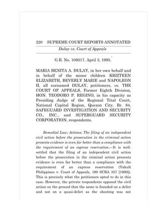 220 SUPREME COURT REPORTS ANNOTATED
Dulay vs. Court of Appeals
G.R. No. 108017. April 3, 1995.
*
MARIA BENITA A. DULAY, in her own behalf and
in behalf of the minor children KRIZTEEN
ELIZABETH, BEVERLY MARIE and NAPOLEON
II, all surnamed DULAY, petitioners, vs. THE
COURT OF APPEALS, Former Eighth Division,
HON. TEODORO P. REGINO, in his capacity as
Presiding Judge of the Regional Trial Court,
National Capital Region, Quezon City, Br. 84,
SAFEGUARD INVESTIGATION AND SECURITY
CO., INC., and SUPERGUARD SECURITY
CORPORATION, respondents.
Remedial Law; Actions; The filing of an independent
civil action before the prosecution in the criminal action
presents evidence is even far better than a compliance with
the requirement of an express reservation.—It is well-
settled that the filing of an independent civil action
before the prosecution in the criminal action presents
evidence is even far better than a compliance with the
requirement of an express reservation (Yakult
Philippines v. Court of Appeals, 190 SCRA 357 [1990]).
This is precisely what the petitioners opted to do in this
case. However, the private respondents opposed the civil
action on the ground that the same is founded on a delict
and not on a quasi-delict as the shooting was not
 