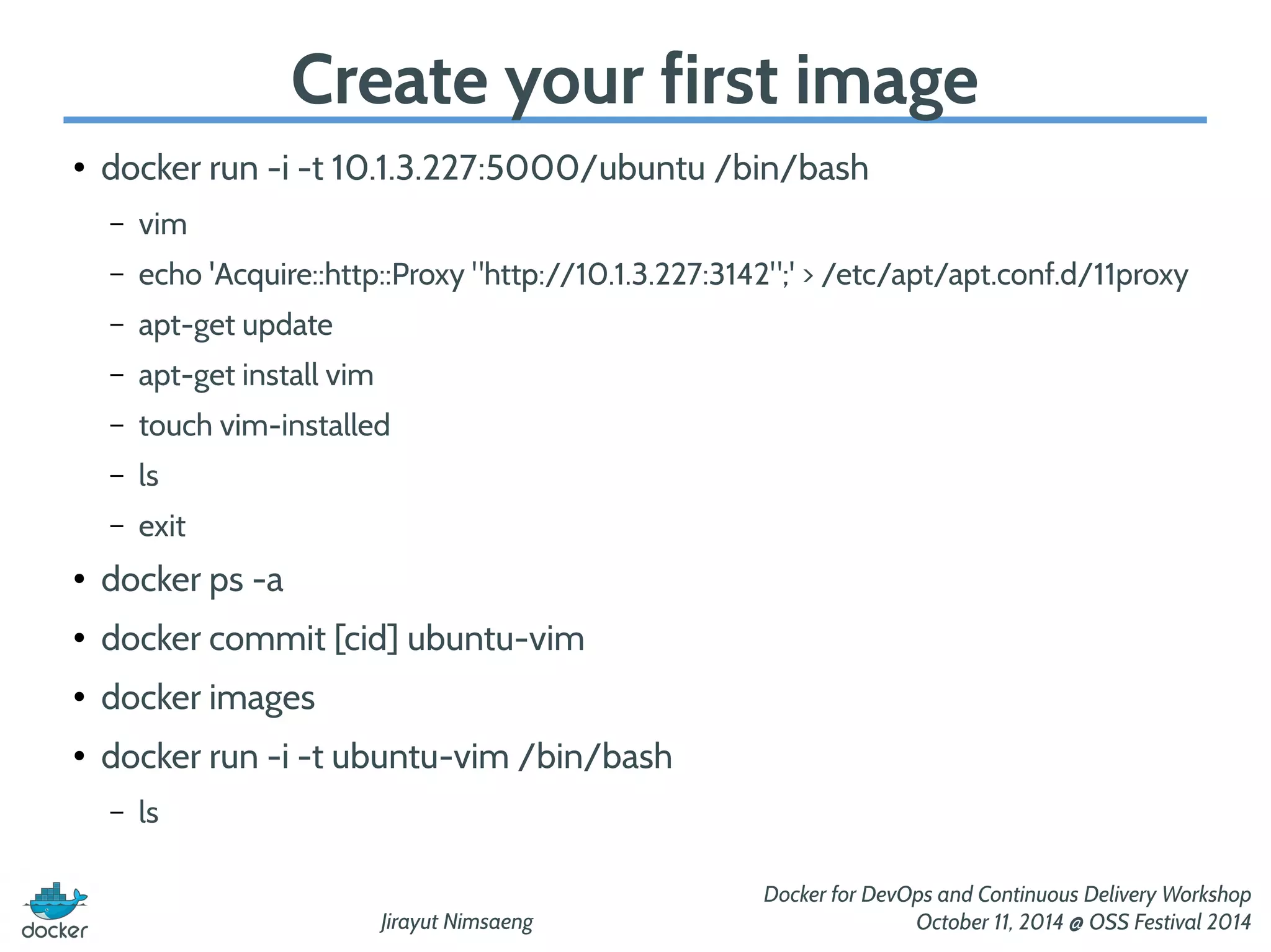 Create your first image 
Jirayut Nimsaeng 
Docker for DevOps and Continuous Delivery Workshop 
October 11, 2014 @ OSS Festival 2014 
● docker run -i -t 10.1.3.227:5000/ubuntu /bin/bash 
– vim 
– echo 'Acquire::http::Proxy "http://10.1.3.227:3142";' > /etc/apt/apt.conf.d/11proxy 
– apt-get update 
– apt-get install vim 
– touch vim-installed 
– ls 
– exit 
● docker ps -a 
● docker commit [cid] ubuntu-vim 
● docker images 
● docker run -i -t ubuntu-vim /bin/bash 
– ls 
 